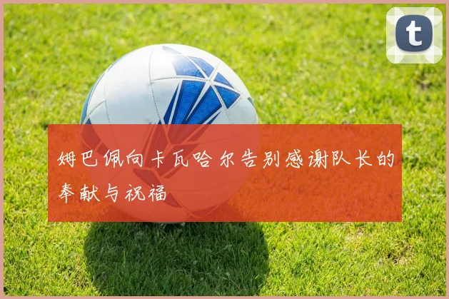 姆巴佩向卡瓦哈尔告别感谢队长的奉献与祝福