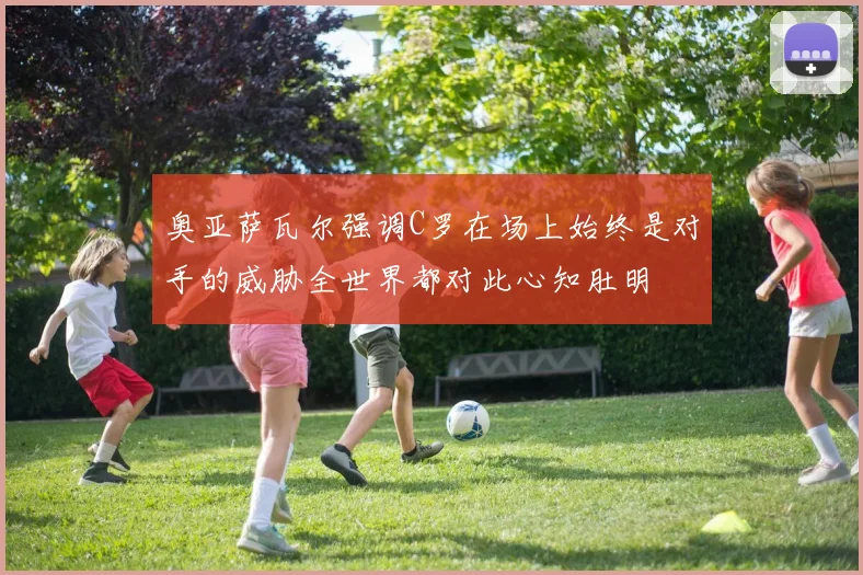 奥亚萨瓦尔强调C罗在场上始终是对手的威胁全世界都对此心知肚明