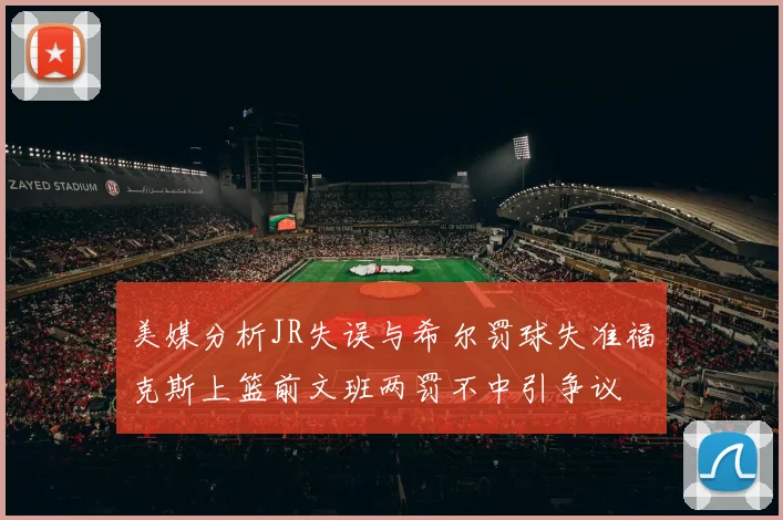 美媒分析JR失误与希尔罚球失准福克斯上篮前文班两罚不中引争议
