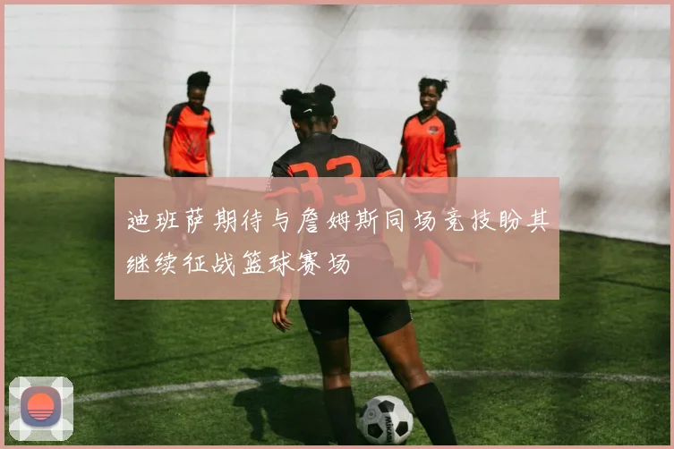 迪班萨期待与詹姆斯同场竞技盼其继续征战篮球赛场