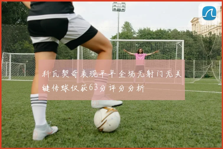 科瓦契奇表现平平全场无射门无关键传球仅获63分评分分析