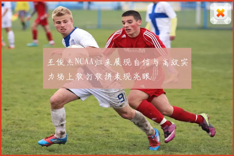 王俊杰NCAA归来展现自信与高效实力场上敢打敢拼表现亮眼