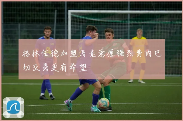 格林伍德加盟马竞意愿强烈费内巴切交易更有希望