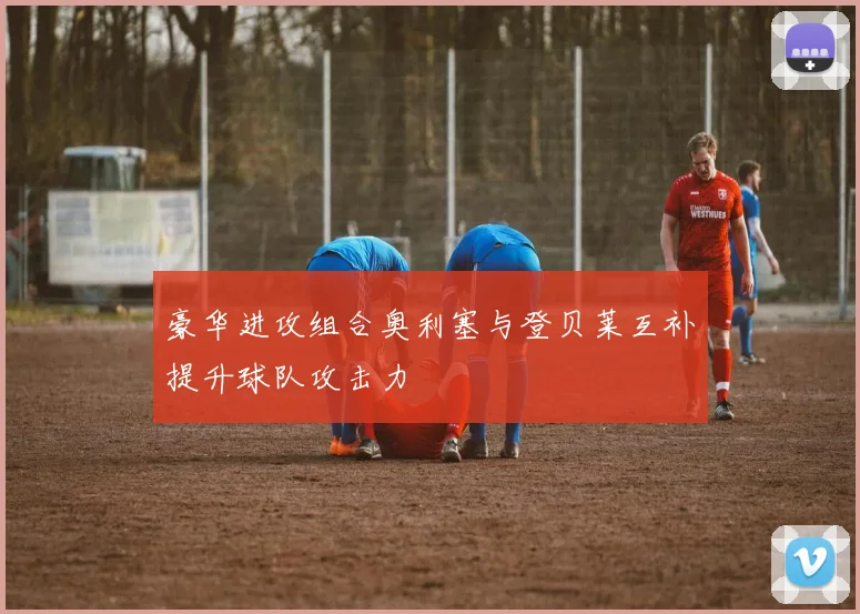 豪华进攻组合奥利塞与登贝莱互补提升球队攻击力