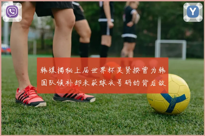 韩媒揭秘上届世界杯吴贤揆曾为韩国队候补却未获球衣号码的背后故事