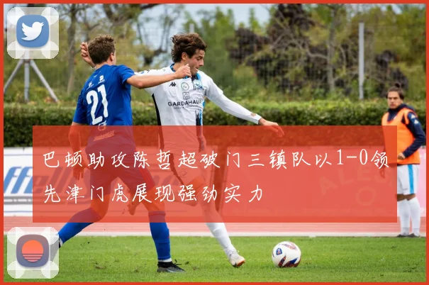 巴顿助攻陈哲超破门三镇队以1-0领先津门虎展现强劲实力