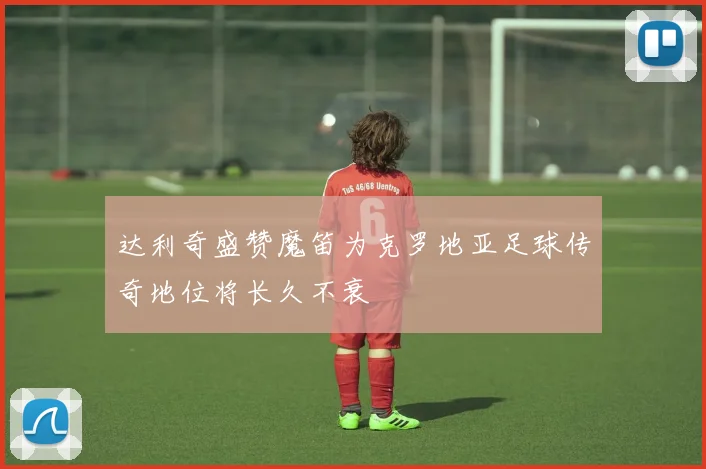 达利奇盛赞魔笛为克罗地亚足球传奇地位将长久不衰