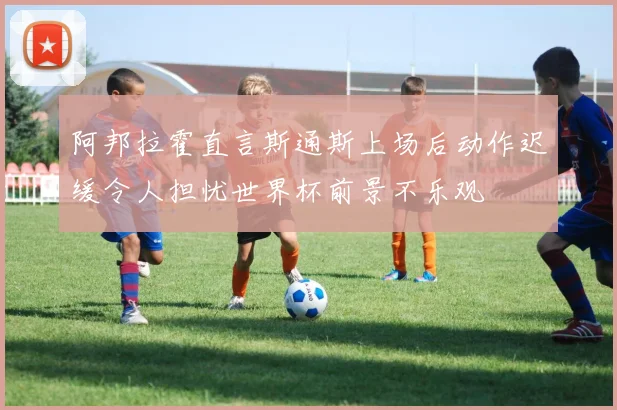 阿邦拉霍直言斯通斯上场后动作迟缓令人担忧世界杯前景不乐观