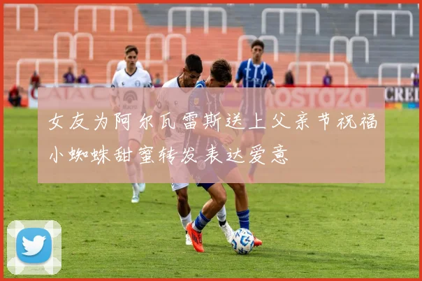 女友为阿尔瓦雷斯送上父亲节祝福小蜘蛛甜蜜转发表达爱意