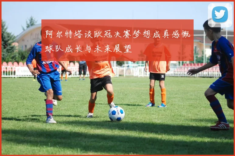 阿尔特塔谈欧冠决赛梦想成真感慨球队成长与未来展望