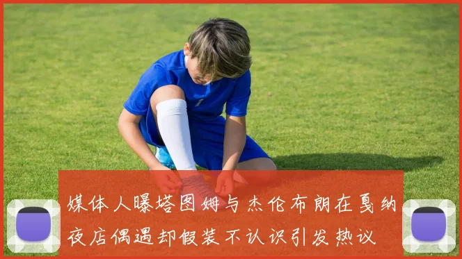 媒体人曝塔图姆与杰伦布朗在戛纳夜店偶遇却假装不认识引发热议