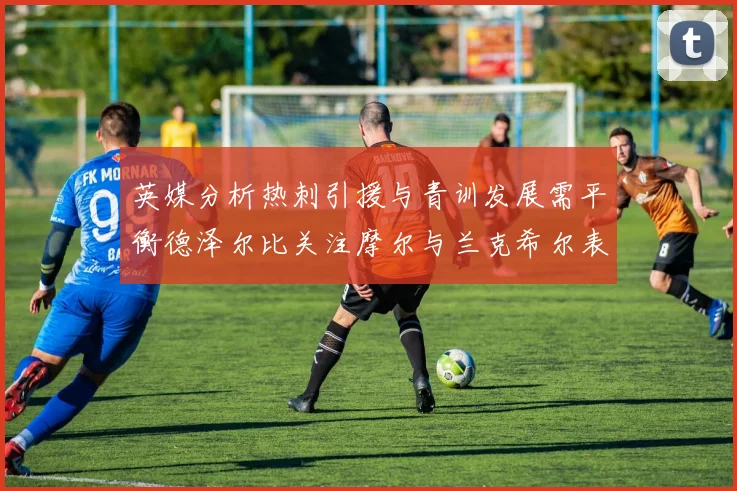 英媒分析热刺引援与青训发展需平衡德泽尔比关注摩尔与兰克希尔表现