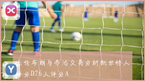 杰伦布朗与乔治交易分析凯尔特人评分D76人评分A