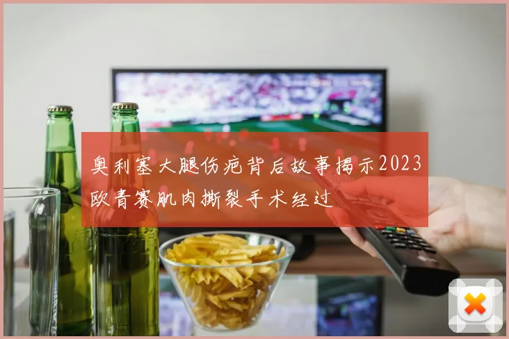 奥利塞大腿伤疤背后故事揭示2023欧青赛肌肉撕裂手术经过