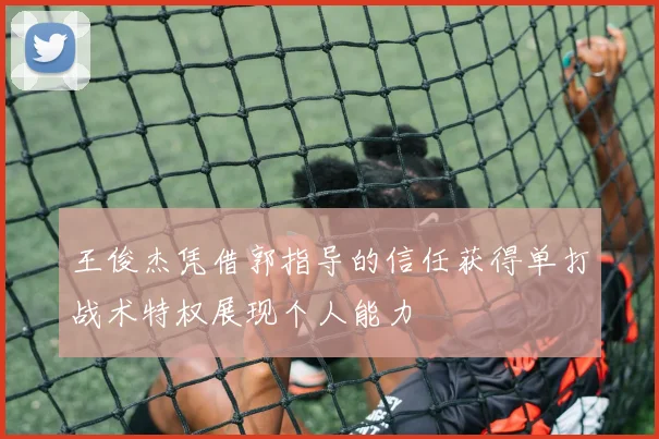 王俊杰凭借郭指导的信任获得单打战术特权展现个人能力