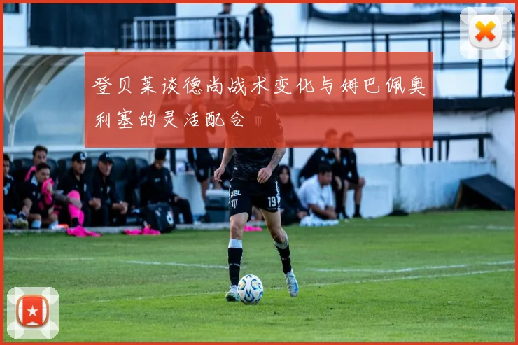 登贝莱谈德尚战术变化与姆巴佩奥利塞的灵活配合