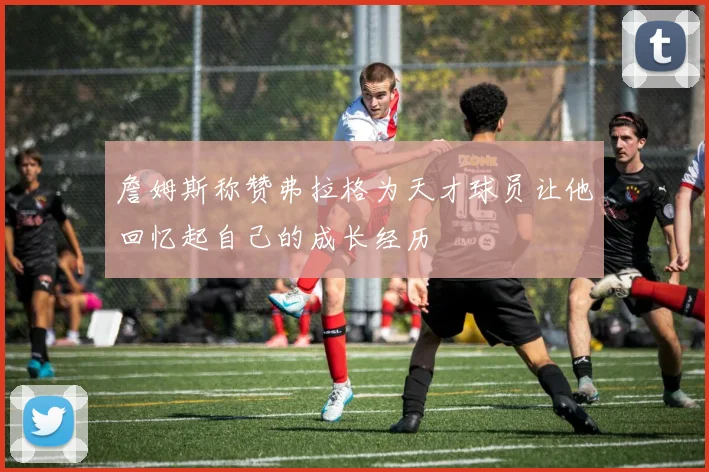 詹姆斯称赞弗拉格为天才球员让他回忆起自己的成长经历