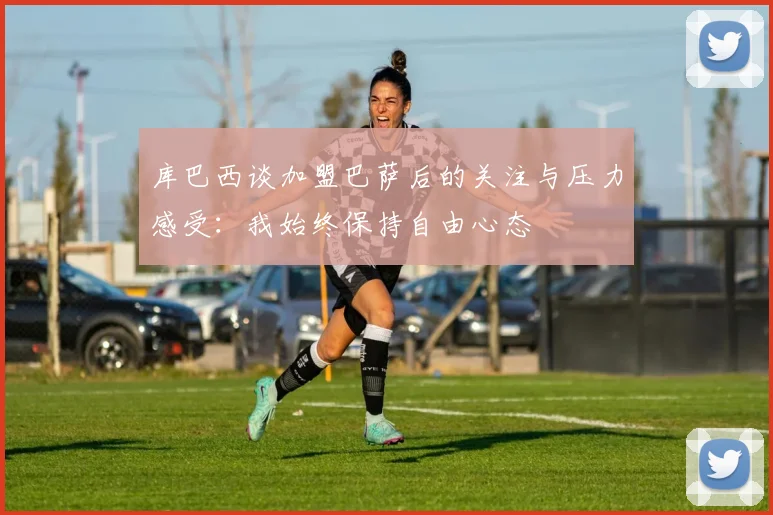 库巴西谈加盟巴萨后的关注与压力感受：我始终保持自由心态