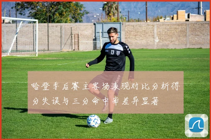 哈登季后赛主客场表现对比分析得分失误与三分命中率差异显著