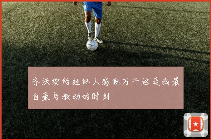 齐沃续约经纪人感慨万千这是我最自豪与激动的时刻