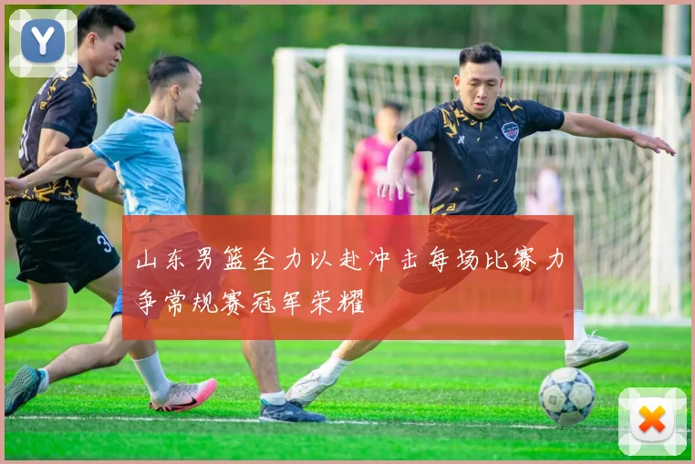 山东男篮全力以赴冲击每场比赛力争常规赛冠军荣耀