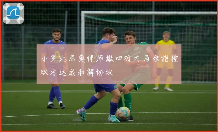 小罗比尼奥律师撤回对内马尔指控双方达成和解协议