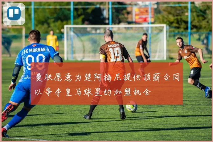 曼联愿意为楚阿梅尼提供顶薪合同以争夺皇马球星的加盟机会